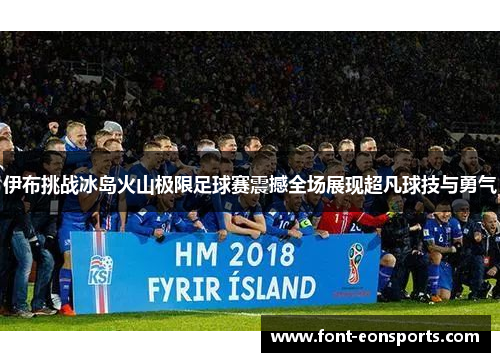 伊布挑战冰岛火山极限足球赛震撼全场展现超凡球技与勇气