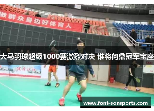 大马羽球超级1000赛激烈对决 谁将问鼎冠军宝座