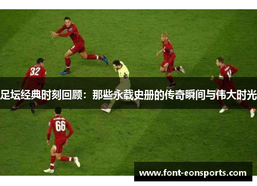 足坛经典时刻回顾:那些永载史册的传奇瞬间与伟大时光 足坛经典时刻回顾:那些永载史册的传奇瞬间与伟大时光
